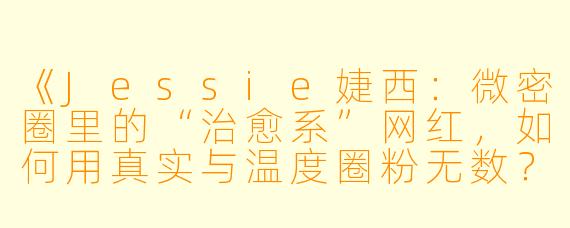 《Jessie婕西：微密圈里的“治愈系”网红，如何用真实与温度圈粉无数？》