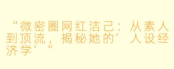“微密圈网红洁己：从素人到顶流，揭秘她的‘人设经济学’”