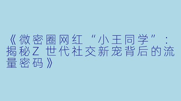 《微密圈网红“小王同学”：揭秘Z世代社交新宠背后的流量密码》