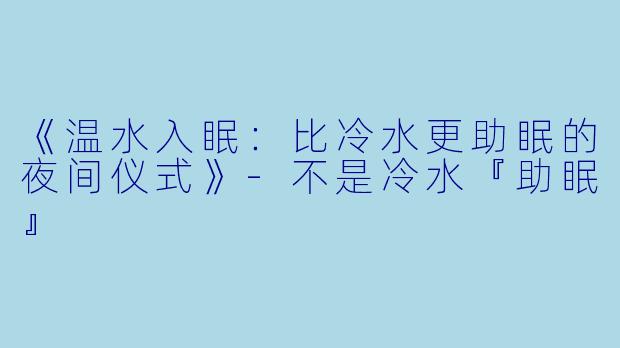 《温水入眠：比冷水更助眠的夜间仪式》-不是冷水『助眠』