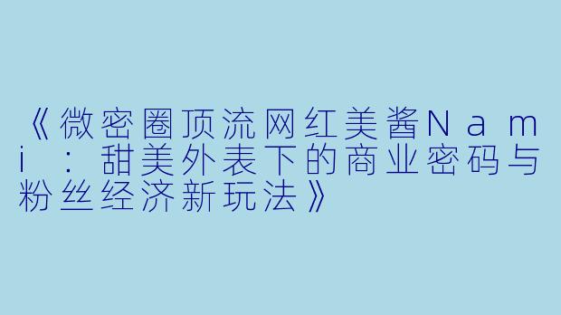 《微密圈顶流网红美酱Nami：甜美外表下的商业密码与粉丝经济新玩法》