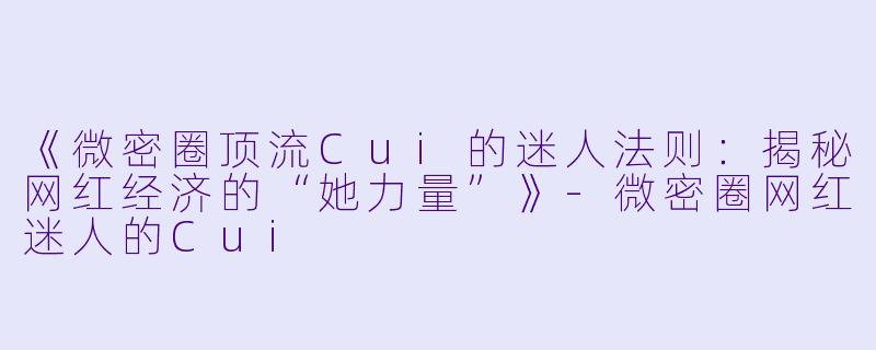 《微密圈顶流Cui的迷人法则：揭秘网红经济的“她力量”》-微密圈网红迷人的Cui
