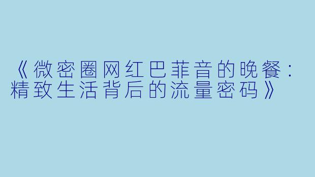《微密圈网红巴菲音的晚餐:精致生活背后的流量密码》