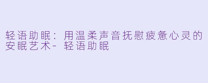 轻语助眠：用温柔声音抚慰疲惫心灵的安眠艺术-轻语助眠