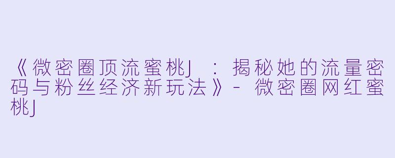 《微密圈顶流蜜桃J：揭秘她的流量密码与粉丝经济新玩法》-微密圈网红蜜桃J