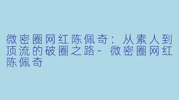 微密圈网红陈佩奇：从素人到顶流的破圈之路-微密圈网红陈佩奇