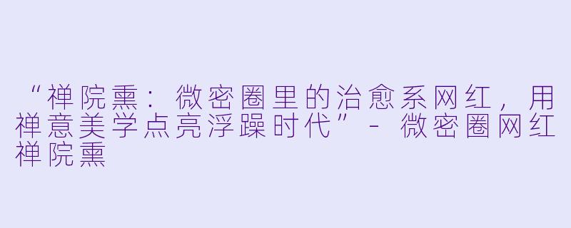“禅院熏：微密圈里的治愈系网红，用禅意美学点亮浮躁时代”-微密圈网红禅院熏