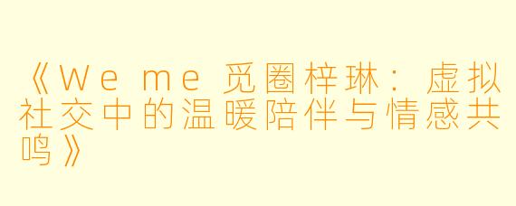 《Weme觅圈梓琳：虚拟社交中的温暖陪伴与情感共鸣》