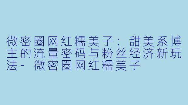 微密圈网红糯美子：甜美系博主的流量密码与粉丝经济新玩法-微密圈网红糯美子