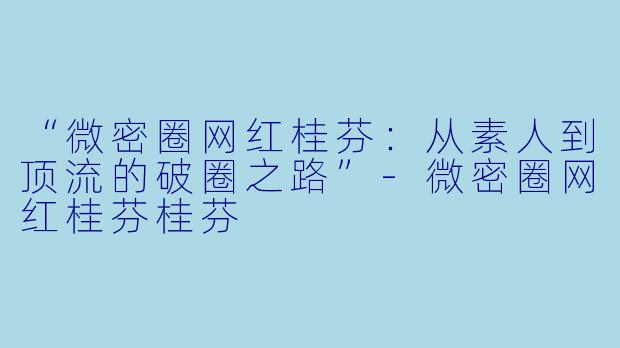 “微密圈网红桂芬：从素人到顶流的破圈之路”-微密圈网红桂芬桂芬