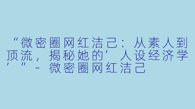 “微密圈网红洁己：从素人到顶流，揭秘她的‘人设经济学’”-微密圈网红洁己
