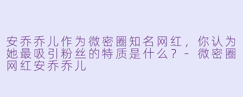 安乔乔儿作为微密圈知名网红，你认为她最吸引粉丝的特质是什么？-微密圈网红安乔乔儿