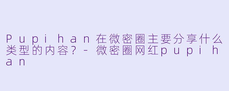 Pupihan在微密圈主要分享什么类型的内容？-微密圈网红pupihan