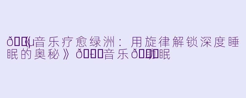 🎵《音乐疗愈绿洲：用旋律解锁深度睡眠的奥秘》🍀-音乐🍀助眠