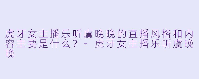 虎牙女主播乐听虞晚晚的直播风格和内容主要是什么？-虎牙女主播乐听虞晚晚