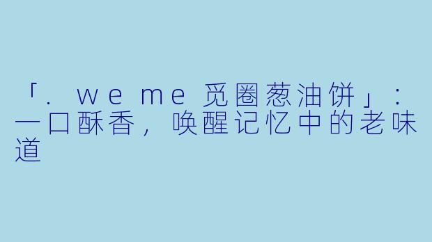 「.weme觅圈葱油饼」：一口酥香，唤醒记忆中的老味道