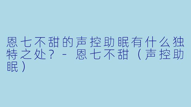恩七不甜的声控助眠有什么独特之处？-恩七不甜（声控助眠）