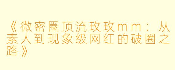 《微密圈顶流玫玫mm：从素人到现象级网红的破圈之路》