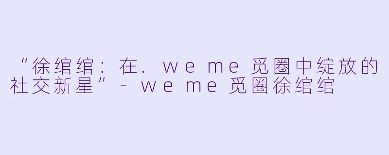 “徐绾绾:在.weme觅圈中绽放的社交新星”