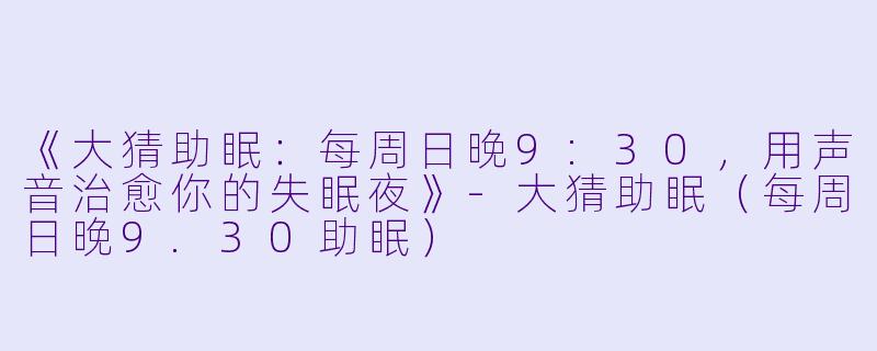 《大猜助眠：每周日晚9:30，用声音治愈你的失眠夜》-大猜助眠（每周日晚9.30助眠）