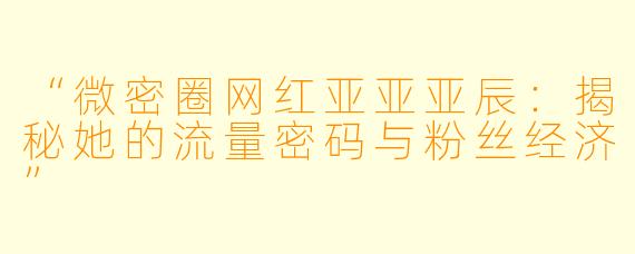 “微密圈网红亚亚亚辰：揭秘她的流量密码与粉丝经济”