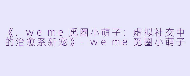 《.weme觅圈小萌子：虚拟社交中的治愈系新宠》-weme觅圈小萌子