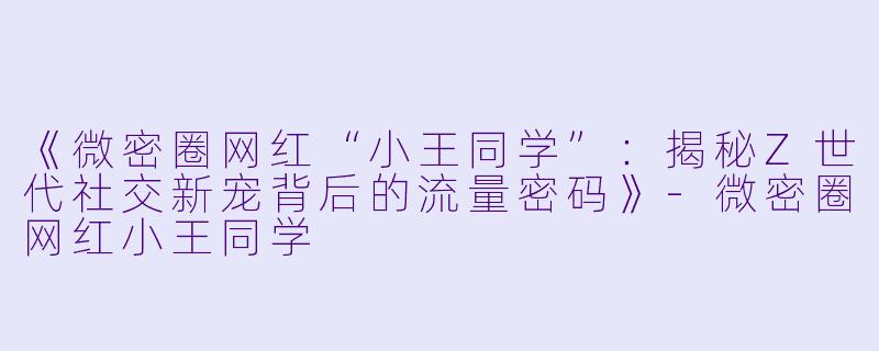 《微密圈网红“小王同学”：揭秘Z世代社交新宠背后的流量密码》-微密圈网红小王同学