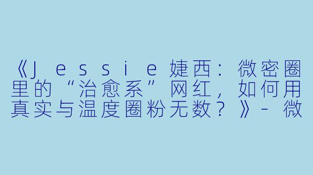 《Jessie婕西：微密圈里的“治愈系”网红，如何用真实与温度圈粉无数？》-微密圈网红Jessie婕西
