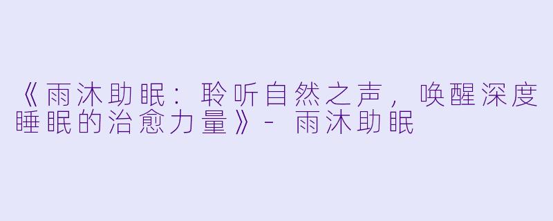 《雨沐助眠：聆听自然之声，唤醒深度睡眠的治愈力量》-雨沐助眠