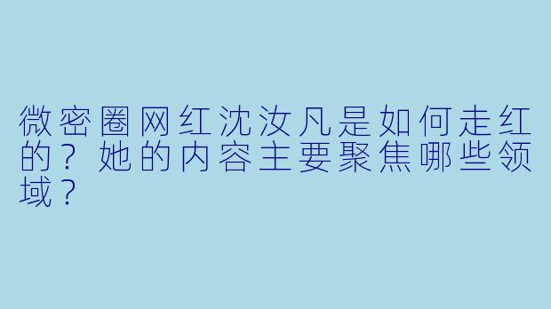 微密圈网红沈汝凡是如何走红的？她的内容主要聚焦哪些领域？