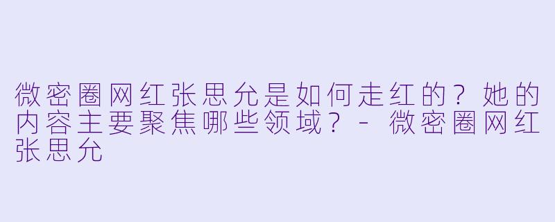 微密圈网红张思允是如何走红的?她的内容主要聚焦哪些领域?