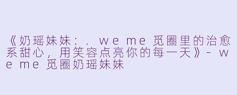 《奶瑶妹妹：.weme觅圈里的治愈系甜心，用笑容点亮你的每一天》-weme觅圈奶瑶妹妹