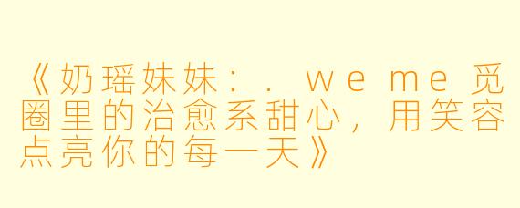 《奶瑶妹妹：.weme觅圈里的治愈系甜心，用笑容点亮你的每一天》