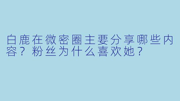 白鹿在微密圈主要分享哪些内容?粉丝为什么喜欢她?