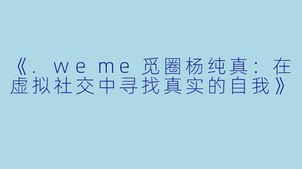 《.weme觅圈杨纯真：在虚拟社交中寻找真实的自我》