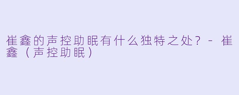 崔鑫的声控助眠有什么独特之处？-崔鑫（声控助眠）