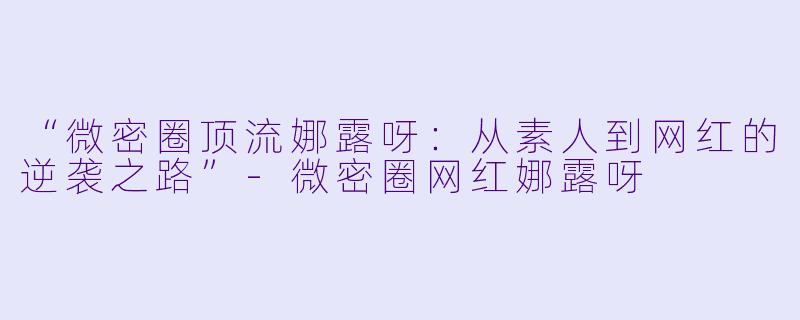 “微密圈顶流娜露呀：从素人到网红的逆袭之路”-微密圈网红娜露呀