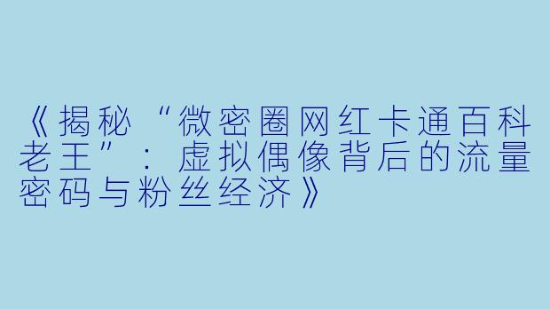 《揭秘“微密圈网红卡通百科老王”：虚拟偶像背后的流量密码与粉丝经济》