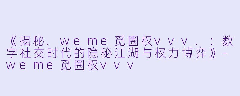 《揭秘.weme觅圈权vvv.：数字社交时代的隐秘江湖与权力博弈》-weme觅圈权vvv