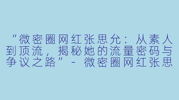 “微密圈网红张思允：从素人到顶流，揭秘她的流量密码与争议之路”-微密圈网红张思允