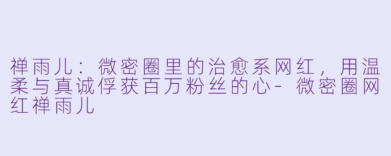 禅雨儿：微密圈里的治愈系网红，用温柔与真诚俘获百万粉丝的心-微密圈网红禅雨儿