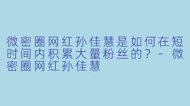 微密圈网红孙佳慧是如何在短时间内积累大量粉丝的？-微密圈网红孙佳慧