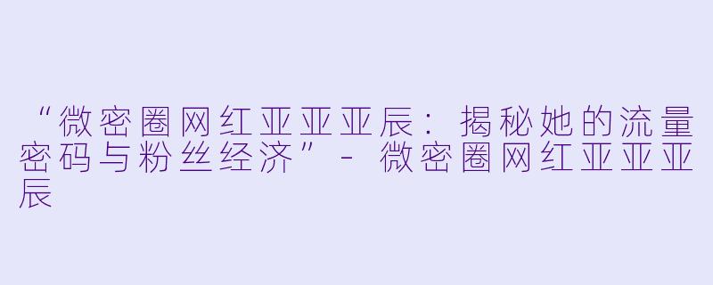 “微密圈网红亚亚亚辰：揭秘她的流量密码与粉丝经济”-微密圈网红亚亚亚辰