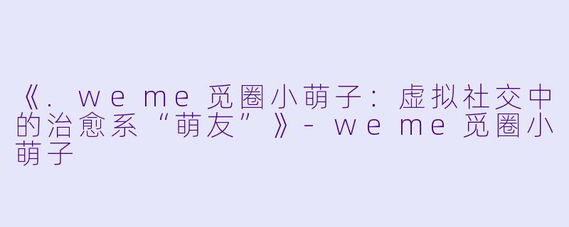 《.weme觅圈小萌子：虚拟社交中的治愈系“萌友”》-weme觅圈小萌子