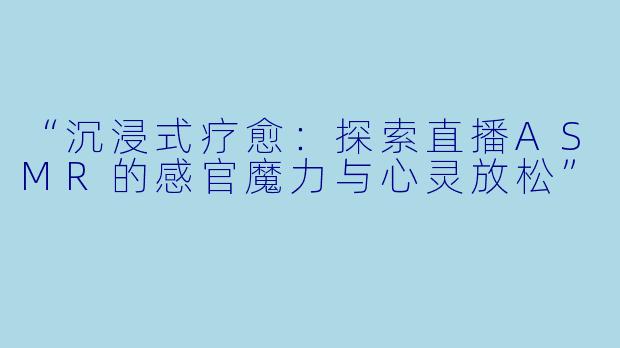 “沉浸式疗愈：探索直播ASMR的感官魔力与心灵放松”