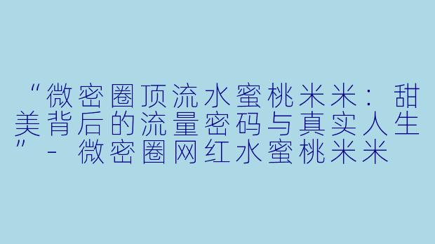 “微密圈顶流水蜜桃米米：甜美背后的流量密码与真实人生”-微密圈网红水蜜桃米米