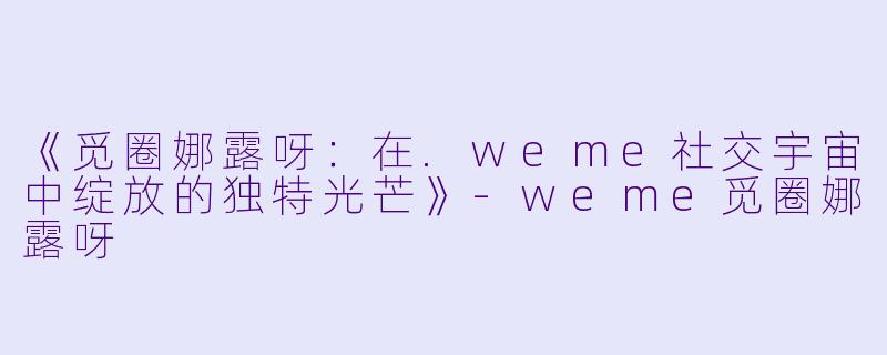 《觅圈娜露呀：在.weme社交宇宙中绽放的独特光芒》-weme觅圈娜露呀
