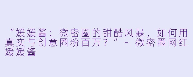 “媛媛酱：微密圈的甜酷风暴，如何用真实与创意圈粉百万？”-微密圈网红媛媛酱