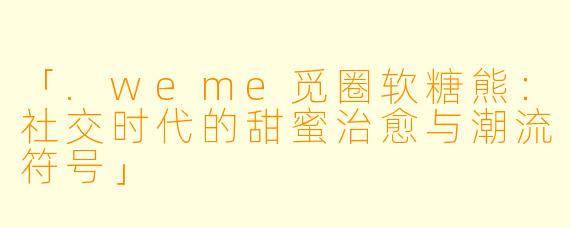 「.weme觅圈软糖熊：社交时代的甜蜜治愈与潮流符号」