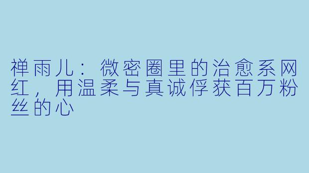 禅雨儿：微密圈里的治愈系网红，用温柔与真诚俘获百万粉丝的心